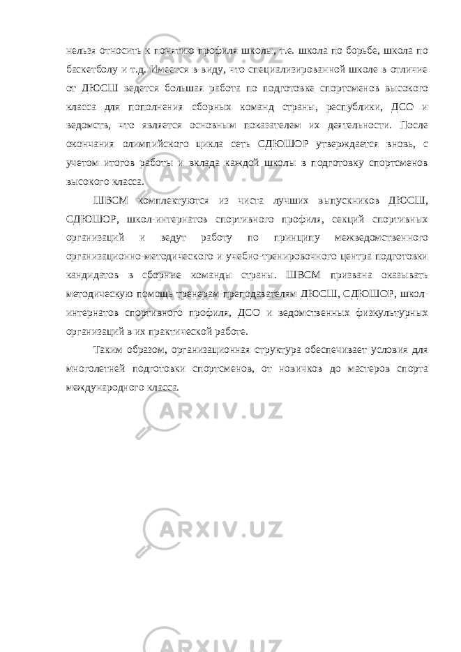 нельзя относить к понятию профиля школы, т.е. школа по борьбе, школа по баскетболу и т.д. Имеется в виду, что специализированной школе в отличие от ДЮСШ ведется большая работа по подготовке спортсменов высокого класса для пополнения сборных команд страны, республики, ДСО и ведомств, что является основным показателем их деятельности. После окончания олимпийского цикла сеть СДЮШОР утверждается вновь, с учетом итогов работы и вклада каждой школы в подготовку спортсменов высокого класса. ШВСМ комплектуются из чиста лучших выпускников ДЮСШ, СДЮШОР, школ-интернатов спортивного профиля, секций спортивных организаций и ведут работу по принципу межведомственного организационно-методического и учебно-тренировочного центра подготовки кандидатов в сборные команды страны. ШВСМ призвана оказывать методическую помощь тренерам-преподавателям ДЮСШ, СДЮШОР, школ- интернатов спортивного профиля, ДСО и ведомственных физкультурных организаций в их практической работе. Таким образом, организационная структура обеспечивает условия для многолетней подготовки спортсменов, от новичков до мастеров спорта международного класса. 