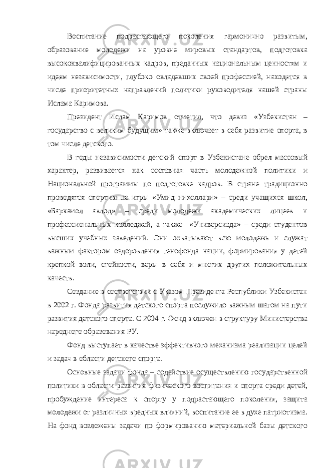 Воспитание подрастающего поколения гармонично развитым, образование молодежи на уровне мировых стандартов, подготовка высококвалифицированных кадров, преданных национальным ценностям и идеям независимости, глубоко овладевших своей профессией, находятся в числе приоритетных направлений политики руководителя нашей страны Ислама Каримова. Президент Ислам Каримов отметил, что девиз «Узбекистан – государство с великим будущим» также включает в себя развитие спорта, в том числе детского. В годы независимости детский спорт в Узбекистане обрел массовый характер, развивается как составная часть молодежной политики и Национальной программы по подготовке кадров. В стране традиционно проводятся спортивные игры «Умид нихоллари» – среди учащихся школ, «Баркамол авлод» – среди молодежи академических лицеев и профессиональных колледжей, а также «Универсиада» – среди студентов высших учебных заведений. Они охватывают всю молодежь и служат важным фактором оздоровления генофонда нации, формирования у детей крепкой воли, стойкости, веры в себя и многих других положительных качеств. Создание в соответствии с Указом Президента Республики Узбекистан в 2002   г. Фонда развития детского спорта послужило важным шагом на пути развития детского спорта. С 2004   г. Фонд включен в структуру Министерства народного образования РУ. Фонд выступает в качестве эффективного механизма реализации целей и задач в области детского спорта. Основные задачи фонда – содействие осуществлению государственной политики в области развития физического воспитания и спорта среди детей, пробуждение интереса к спорту у подрастающего поколения, защита молодежи от различных вредных влияний, воспитание ее в духе патриотизма. На фонд возложены задачи по формированию материальной базы детского 