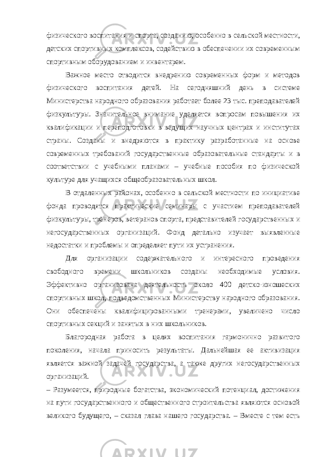 физического воспитания и спорта, созданию, особенно в сельской местности, детских спортивных комплексов, содействию в обеспечении их современным спортивным оборудованием и инвентарем. Важное место отводится внедрению современных форм и методов физического воспитания детей. На сегодняшний день в системе Министерства народного образования работает более 23 тыс. преподавателей физкультуры. Значительное внимание уделяется вопросам повышения их квалификации и переподготовки в ведущих научных центрах и институтах страны. Созданы и внедряются в практику разработанные на основе современных требований государственные образовательные стандарты и в соответствии с учебными планами – учебные пособия по физической культуре для учащихся общеобразовательных школ. В отдаленных районах, особенно в сельской местности по инициативе фонда проводятся практические семинары с участием преподавателей физкультуры, тренеров, ветеранов спорта, представителей государственных и негосударственных организаций. Фонд детально изучает выявленные недостатки и проблемы и определяет пути их устранения. Для организации содержательного и интересного проведения свободного времени школьников созданы необходимые условия. Эффективно организована деятельность около 400 детско-юношеских спортивных школ, подведомственных Министерству народного образования. Они обеспечены квалифицированными тренерами, увеличено число спортивных секций и занятых в них школьников. Благородная работа в целях воспитания гармонично развитого поколения, начала приносить результаты. Дальнейшая ее активизация является важной задачей государства, а также других негосударственных организаций. – Разумеется, природные богатства, экономический потенциал, достижения на пути государственного и общественного строительства являются основой великого будущего, – сказал глава нашего государства. – Вместе с тем есть 