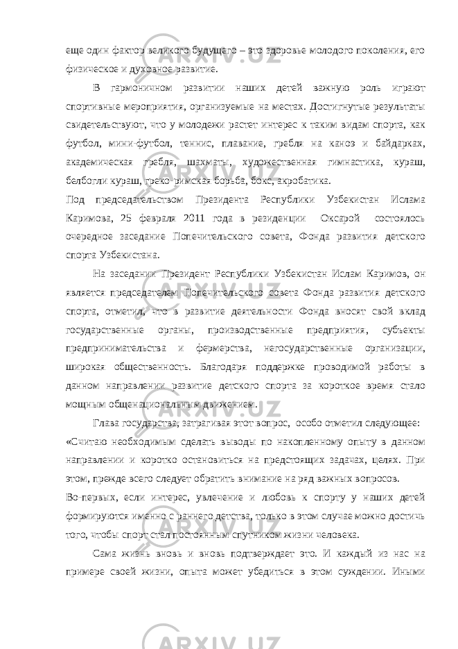 еще один фактор великого будущего – это здоровье молодого поколения, его физическое и духовное развитие. В гармоничном развитии наших детей важную роль играют спортивные мероприятия, организуемые на местах. Достигнутые результаты свидетельствуют, что у молодежи растет интерес к таким видам спорта, как футбол, мини-футбол, теннис, плавание, гребля на каноэ и байдарках, академическая гребля, шахматы, художественная гимнастика, кураш, белбогли кураш, греко-римская борьба, бокс, акробатика. Под председательством Президента Республики Узбекистан Ислама Каримова, 25 февраля 2011 года в резиденции Оксарой состоялось очередное заседание Попечительского совета, Фонда развития детского спорта Узбекистана. На заседании Президент Республики Узбекистан Ислам Каримов, он является председателем Попечительского совета Фонда развития детского спорта, отметил, что в развитие деятельности Фонда вносят свой вклад государственные органы, производственные предприятия, субъекты предпринимательства и фермерства, негосударственные организации, широкая общественность. Благодаря поддержке проводимой работы в данном направлении развитие детского спорта за короткое время стало мощным общенациональным движением. Глава государства, затрагивая этот вопрос, особо отметил следующее: «Считаю необходимым сделать выводы по накопленному опыту в данном направлении и коротко остановиться на предстоящих задачах, целях. При этом, прежде всего следует обратить внимание на ряд важных вопросов. Во-первых, если интерес, увлечение и любовь к спорту у наших детей формируются именно с раннего детства, только в этом случае можно достичь того, чтобы спорт стал постоянным спутником жизни человека. Сама жизнь вновь и вновь подтверждает это. И каждый из нас на примере своей жизни, опыта может убедиться в этом суждении. Иными 