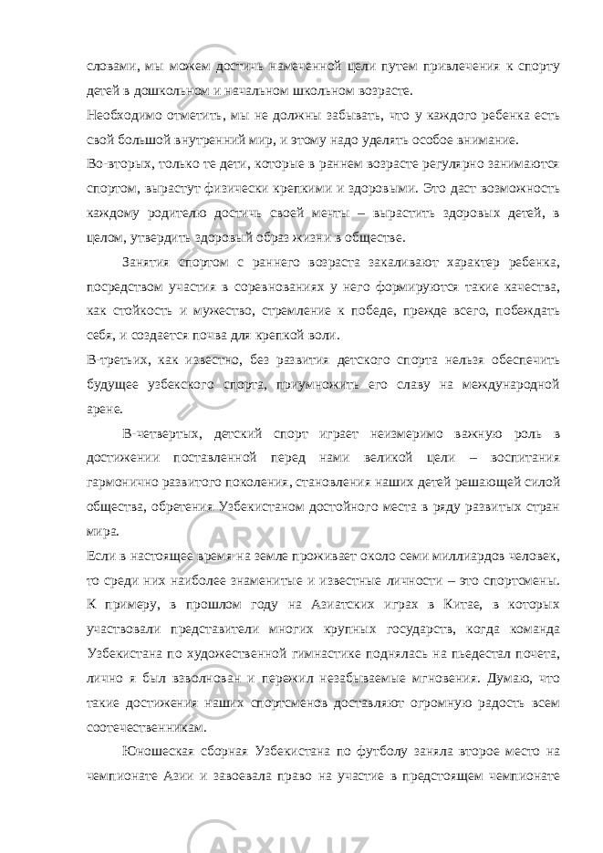 словами, мы можем достичь намеченной цели путем привлечения к спорту детей в дошкольном и начальном школьном возрасте. Необходимо отметить, мы не должны забывать, что у каждого ребенка есть свой большой внутренний мир, и этому надо уделять особое внимание. Во-вторых, только те дети, которые в раннем возрасте регулярно занимаются спортом, вырастут физически крепкими и здоровыми. Это даст возможность каждому родителю достичь своей мечты – вырастить здоровых детей, в целом, утвердить здоровый образ жизни в обществе. Занятия спортом с раннего возраста закаливают характер ребенка, посредством участия в соревнованиях у него формируются такие качества, как стойкость и мужество, стремление к победе, прежде всего, побеждать себя, и создается почва для крепкой воли. В-третьих, как известно, без развития детского спорта нельзя обеспечить будущее узбекского спорта, приумножить его славу на международной арене. В-четвертых, детский спорт играет неизмеримо важную роль в достижении поставленной перед нами великой цели – воспитания гармонично развитого поколения, становления наших детей решающей силой общества, обретения Узбекистаном достойного места в ряду развитых стран мира. Если в настоящее время на земле проживает около семи миллиардов человек, то среди них наиболее знаменитые и известные личности – это спортсмены. К примеру, в прошлом году на Азиатских играх в Китае, в которых участвовали представители многих крупных государств, когда команда Узбекистана по художественной гимнастике поднялась на пьедестал почета, лично я был взволнован и пережил незабываемые мгновения. Думаю, что такие достижения наших спортсменов доставляют огромную радость всем соотечественникам. Юношеская сборная Узбекистана по футболу заняла второе место на чемпионате Азии и завоевала право на участие в предстоящем чемпионате 