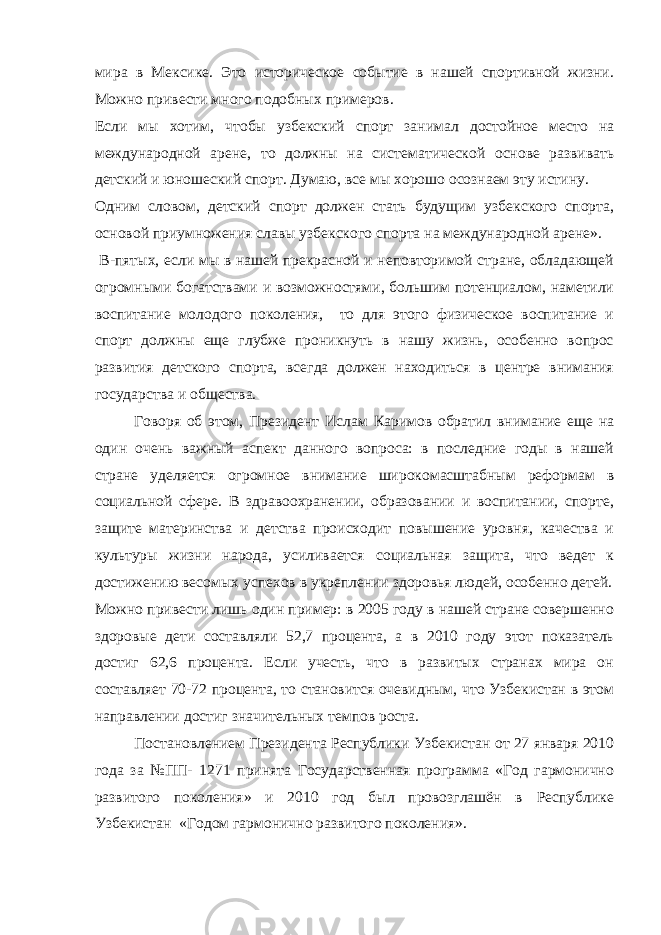 мира в Мексике. Это историческое событие в нашей спортивной жизни. Можно привести много подобных примеров. Если мы хотим, чтобы узбекский спорт занимал достойное место на международной арене, то должны на систематической основе развивать детский и юношеский спорт. Думаю, все мы хорошо осознаем эту истину. Одним словом, детский спорт должен стать будущим узбекского спорта, основой приумножения славы узбекского спорта на международной арене». В-пятых, если мы в нашей прекрасной и неповторимой стране, обладающей огромными богатствами и возможностями, большим потенциалом, наметили воспитание молодого поколения, то для этого физическое воспитание и спорт должны еще глубже проникнуть в нашу жизнь, особенно вопрос развития детского спорта, всегда должен находиться в центре внимания государства и общества. Говоря об этом, Президент Ислам Каримов обратил внимание еще на один очень важный аспект данного вопроса: в последние годы в нашей стране уделяется огромное внимание широкомасштабным реформам в социальной сфере. В здравоохранении, образовании и воспитании, спорте, защите материнства и детства происходит повышение уровня, качества и культуры жизни народа, усиливается социальная защита, что ведет к достижению весомых успехов в укреплении здоровья людей, особенно детей. Можно привести лишь один пример: в 2005 году в нашей стране совершенно здоровые дети составляли 52,7 процента, а в 2010 году этот показатель достиг 62,6 процента. Если учесть, что в развитых странах мира он составляет 70-72 процента, то становится очевидным, что Узбекистан в этом направлении достиг значительных темпов роста. Постановлением Президента Республики Узбекистан от 27 января 2010 года за №ПП- 1271 принята Государственная программа «Год гармонично развитого поколения» и 2010 год был провозглашён в Республике Узбекистан «Годом гармонично развитого поколения». 