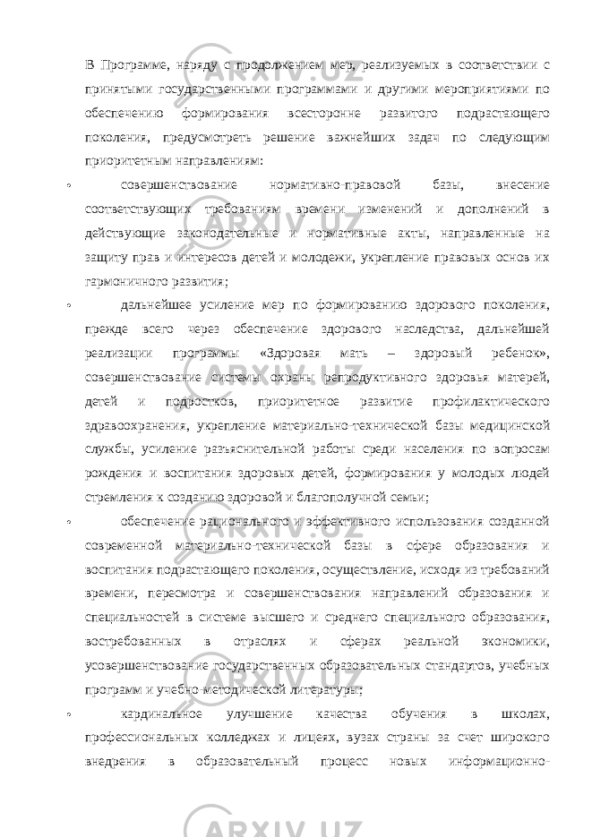 В Программе, наряду с продолжением мер, реализуемых в соответствии с принятыми государственными программами и другими мероприятиями по обеспечению формирования всесторонне развитого подрастающего поколения, предусмотреть решение важнейших задач по следующим приоритетным направлениям:  совершенствование нормативно-правовой базы, внесение соответствующих требованиям времени изменений и дополнений в действующие законодательные и нормативные акты, направленные на защиту прав и интересов детей и молодежи, укрепление правовых основ их гармоничного развития;  дальнейшее усиление мер по формированию здорового поколения, прежде всего через обеспечение здорового наследства, дальнейшей реализации программы «Здоровая мать – здоровый ребенок», совершенствование системы охраны репродуктивного здоровья матерей, детей и подростков, приоритетное развитие профилактического здравоохранения, укрепление материально-технической базы медицинской службы, усиление разъяснительной работы среди населения по вопросам рождения и воспитания здоровых детей, формирования у молодых людей стремления к созданию здоровой и благополучной семьи;  обеспечение рационального и эффективного использования созданной современной материально-технической базы в сфере образования и воспитания подрастающего поколения, осуществление, исходя из требований времени, пересмотра и совершенствования направлений образования и специальностей в системе высшего и среднего специального образования, востребованных в отраслях и сферах реальной экономики, усовершенствование государственных образовательных стандартов, учебных программ и учебно-методической литературы;  кардинальное улучшение качества обучения в школах, профессиональных колледжах и лицеях, вузах страны за счет широкого внедрения в образовательный процесс новых информационно- 