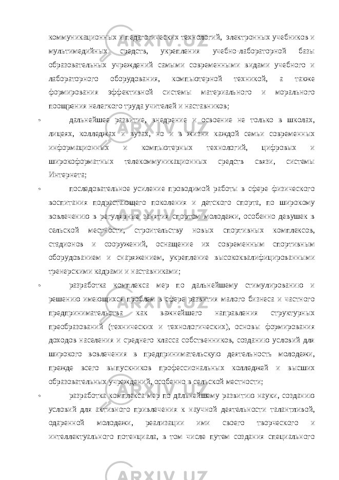 коммуникационных и педагогических технологий, электронных учебников и мультимедийных средств, укрепления учебно-лабораторной базы образовательных учреждений самыми современными видами учебного и лабораторного оборудования, компьютерной техникой, а также формирования эффективной системы материального и морального поощрения нелегкого труда учителей и наставников;  дальнейшее развитие, внедрение и освоение не только в школах, лицеях, колледжах и вузах, но и в жизни каждой семьи современных информационных и компьютерных технологий, цифровых и широкоформатных телекоммуникационных средств связи, системы Интернета;  последовательное усиление проводимой работы в сфере физического воспитания подрастающего поколения и детского спорта, по широкому вовлечению в регулярные занятия спортом молодежи, особенно девушек в сельской местности, строительству новых спортивных комплексов, стадионов и сооружений, оснащение их современным спортивным оборудованием и снаряжением, укрепление высококвалифицированными тренерскими кадрами и наставниками;  разработка комплекса мер по дальнейшему стимулированию и решению имеющихся проблем в сфере развития малого бизнеса и частного предпринимательства как важнейшего направления структурных преобразований (технических и технологических), основы формирования доходов населения и среднего класса собственников, созданию условий для широкого вовлечения в предпринимательскую деятельность молодежи, прежде всего выпускников профессиональных колледжей и высших образовательных учреждений, особенно в сельской местности;  разработка комплекса мер по дальнейшему развитию науки, созданию условий для активного привлечения к научной деятельности талантливой, одаренной молодежи, реализации ими своего творческого и интеллектуального потенциала, в том числе путем создания специального 