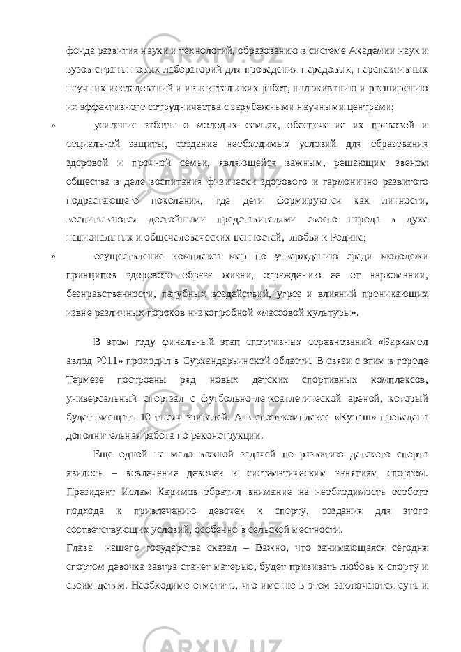 фонда развития науки и технологий, образованию в системе Академии наук и вузов страны новых лабораторий для проведения передовых, перспективных научных исследований и изыскательских работ, налаживанию и расширению их эффективного сотрудничества с зарубежными научными центрами;  усиление заботы о молодых семьях, обеспечение их правовой и социальной защиты, создание необходимых условий для образования здоровой и прочной семьи, являющейся важным, решающим звеном общества в деле воспитания физически здорового и гармонично развитого подрастающего поколения, где дети формируются как личности, воспитываются достойными представителями своего народа в духе национальных и общечеловеческих ценностей, любви к Родине;  осуществление комплекса мер по утверждению среди молодежи принципов здорового образа жизни, ограждению ее от наркомании, безнравственности, пагубных воздействий, угроз и влияний проникающих извне различных пороков низкопробной «массовой культуры». В этом году финальный этап спортивных соревнований «Баркамол авлод-2011» проходил в Сурхандарьинской области. В связи с этим в городе Термезе построены ряд новых детских спортивных комплексов, универсальный спортзал с футбольно-легкоатлетической ареной, который будет вмещать 10 тысяч зрителей. А в спорткомплексе «Кураш» проведена дополнительная работа по реконструкции. Еще одной не мало важной задачей по развитию детского спорта явилось – вовлечение девочек к систематическим занятиям спортом. Президент Ислам Каримов обратил внимание на необходимость особого подхода к привлечению девочек к спорту, создания для этого соответствующих условий, особенно в сельской местности. Глава нашего государства сказал – Важно, что занимающаяся сегодня спортом девочка завтра станет матерью, будет прививать любовь к спорту и своим детям. Необходимо отметить, что именно в этом заключаются суть и 