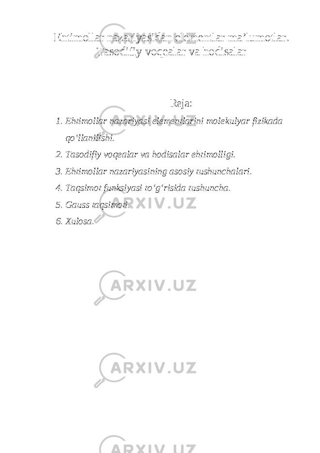 Ehtimollar nazariyasidan elementlar ma’lumotlar. Tasodifiy voqealar va hodisalar Reja: 1. Ehtimollar nazariyasi elementlarini molekulyar fizikada qo‘llanilishi. 2. Tasodifiy voqealar va hodisalar ehtimolligi. 3. Ehtimollar nazariyasining asosiy tushunchalari. 4. Taqsimot funksiyasi to‘g‘risida tushuncha. 5. Gauss taqsimoti. 6. Xulosa. 