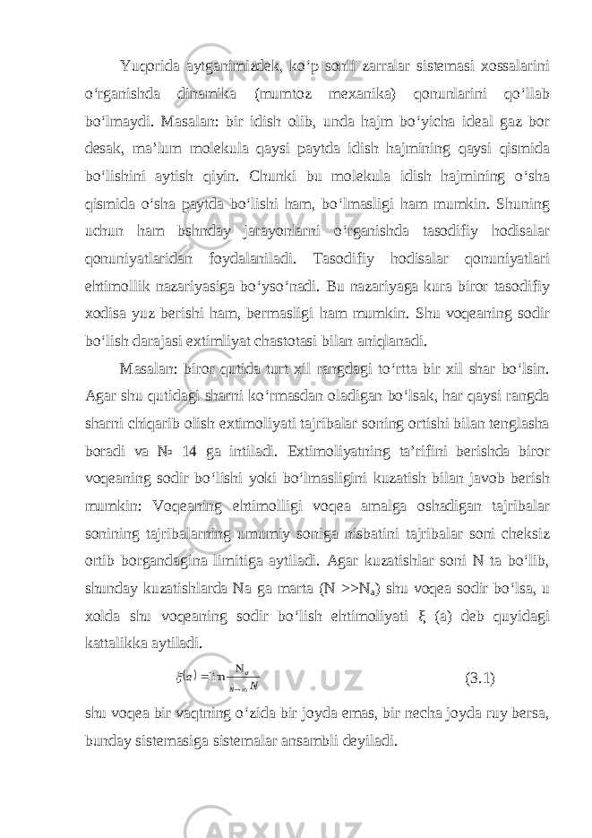 Yuqorida aytganimizdek, ko‘p sonli zarralar sistemasi xossalarini o‘rganishda dinamika (mumtoz mexanika) qonunlarini qo‘llab bo‘lmaydi. Masalan: bir idish olib, unda hajm bo‘yicha ideal gaz bor desak, ma’lum molekula qaysi paytda idish hajmining qaysi qismida bo‘lishini aytish qiyin. Chunki bu molekula idish hajmining o‘sha qismida o‘sha paytda bo‘lishi ham, bo‘lmasligi ham mumkin. Shuning uchun ham bshnday jarayonlarni o‘rganishda tasodifiy hodisalar qonuniyatlaridan foydalaniladi. Tasodifiy hodisalar qonuniyatlari ehtimollik nazariyasiga bo‘yso‘nadi. Bu nazariyaga kura biror tasodifiy xodisa yuz berishi ham, bermasligi ham mumkin. Shu voqeaning sodir bo‘lish darajasi extimliyat chastotasi bilan aniqlanadi. Masalan: biror qutida turt xil rangdagi to‘rtta bir xil shar bo‘lsin. Agar shu qutidagi sharni ko‘rmasdan oladigan bo‘lsak, har qaysi rangda sharni chiqarib olish extimoliyati tajribalar soning ortishi bilan tenglasha boradi va № 14 ga intiladi. Extimoliyatning ta’rifini berishda biror voqeaning sodir bo‘lishi yoki bo‘lmasligini kuzatish bilan javob berish mumkin: Voqeaning ehtimolligi voqea amalga oshadigan tajribalar sonining tajribalarning umumiy soniga nisbatini tajribalar soni cheksiz ortib borgandagina limitiga aytiladi. Agar kuzatishlar soni N ta bo‘lib, shunday kuzatishlarda Na ga marta (N >>N a ) shu voqea sodir bo‘lsa, u xolda shu voqeaning sodir bo‘lish ehtimoliyati ξ (a) deb quyidagi kattalikka aytiladi.  N a N a   lim  (3.1) shu voqea bir vaqtning o‘zida bir joyda emas, bir necha joyda ruy bersa, bunday sistemasiga sistemalar ansambli deyiladi. 