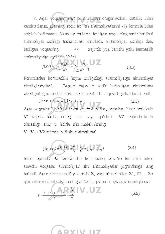 2. Agar voqealar vaqt o‘tishi bilan o‘zgaruvchan kattalik bilan xarakterlansa, ularning sodir bo‘lish ehtimoliyatlarini (1) formula bilan aniqlab bo‘lmaydi. Shunday hollarda berilgan voqeaning sodir bo‘lishi ehtimoliyat zichligi tushunchasi kiritiladi. Ehtimoliyat zichligi deb, berilgan voqeaning V xajmda yuz berishi yoki bermaslik ehtimoliyatiga aytiladi. Ya’ni                V V V V f a VN V lim lim  (3.2) Formuladan ko‘rinadiki hajmi birligidagi ehtimoliyatga ehtimoliyat zichligi deyiladi. Bugun hajmdan sodir bo‘ladigan ehtimoliyat zichligining normallashtirish sharti deyiladi. U quyidagicha ifodalanadi.     1      dV V f dxdydz V f (3.3) Agar voqealar bir-birini inkor etuvchi bo‘lsa, masalan, biror molekula V1 xajmda bo‘lsa, uning shu payt qo‘shni V2 hajmda bo‘la olmasligi aniq u holda shu molekulaning V= V1+ V2 xajmda bo‘lishi ehtimoliyati      2 1 2 1 2 1 2 1 V V V V V V V V V V V           (3.4) bilan topiladi. Bu formuladan ko‘rinadiki, o‘za’ro bir-birini inkor etuvchi voqealar ehtimoliyati shu ehtimoliyatlar yig‘indisiga teng bo‘ladi. Agar biror tasodifiy kattalik Z, vaqt o‘tishi bilan Z1, Z2,….Zn qiymatlarni qabul qilsa , uning o‘rtacha qiymati quyidagicha aniqlanadi: N z N Z Z Z Z N ii n 1 2 1 .....        (3.5) 