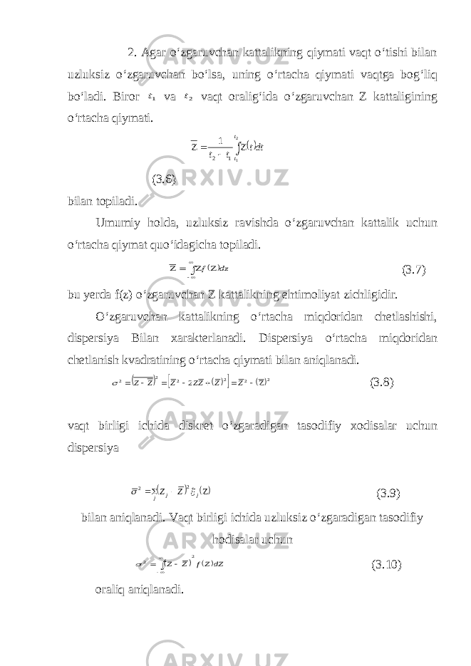  2. Agar o‘zgaruvchan kattalikning qiymati vaqt o‘tishi bilan uzluksiz o‘zgaruvchan bo‘lsa, uning o‘rtacha qiymati vaqtga bog‘liq bo‘ladi. Biror 1t va 2t vaqt oralig‘ida o‘zgaruvchan Z kattaligining o‘rtacha qiymati. dtt t t t t    2 11 2 1 (3.6) bilan topiladi. Umumiy holda, uzluksiz ravishda o‘zgaruvchan kattalik uchun o‘rtacha qiymat quo‘idagicha topiladi.  dz f        (3.7) bu yerda f(z) o‘zgaruvchan Z kattalikning ehtimoliyat zichligidir. O‘zgaruvchan kattalikning o‘rtacha miqdoridan chetlashishi, dispersiya Bilan xarakterlanadi. Dispersiya o‘rtacha miqdoridan chetlanish kvadratining o‘rtacha qiymati bilan aniqlanadi.        2 2 2 2 2 2 2         Z Z ZZ Z Z Z  (3.8) vaqt birligi ichida diskret o‘zgaradigan tasodifiy xodisalar uchun dispersiya      jj j ZZ   2 2 (3.9) bilan aniqlanadi. Vaqt birligi ichida uzluksiz o‘zgaradigan tasodifiy hodisalar uchun    dZ Zf Z Z 2 2       (3.10) oraliq aniqlanadi. 