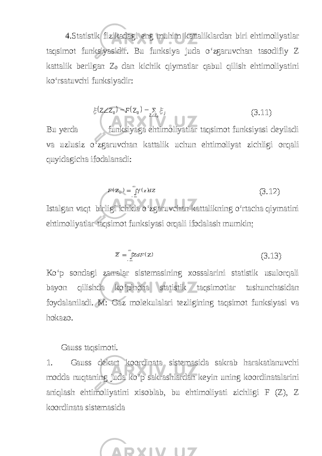 4.Statistik fizikadagi eng muhim kattaliklardan biri ehtimoliyatlar taqsimot funksiyasidir. Bu funksiya juda o‘zgaruvchan tasodifiy Z kattalik berilgan Z 0 dan kichik qiymatlar qabul qilish ehtimoliyatini ko‘rsatuvchi funksiyadir:    j ZZ F Z Z   0 0 0      (3.11) Bu yerda funksiyaga ehtimoliyatlar taqsimot funksiyasi deyiladi va uzlusiz o‘zgaruvchan kattalik uchun ehtimoliyat zichligi orqali quyidagicha ifodalanadi:    dZz f F     0 (3.12) Istalgan vaqt birligi ichida o‘zgaruvchan kattalikning o‘rtacha qiymatini ehtimoliyatlar taqsimot funksiyasi orqali ifodalash mumkin;        ZdF Z (3.13) Ko‘p sondagi zarralar sistemasining xossalarini statistik usulorqali bayon qilishda ko‘pincha statistik taqsimotlar tushunchasidan foydalaniladi. M: Gaz molekulalari tezligining taqsimot funksiyasi va hokazo. Gauss taqsimoti. 1. Gauss dekart koordinata sistemasida sakrab harakatlanuvchi modda nuqtaning juda ko‘p sakrashlardan keyin uning koordinatalarini aniqlash ehtimoliyatini xisoblab, bu ehtimoliyati zichligi F (Z), Z koordinata sistemasida 