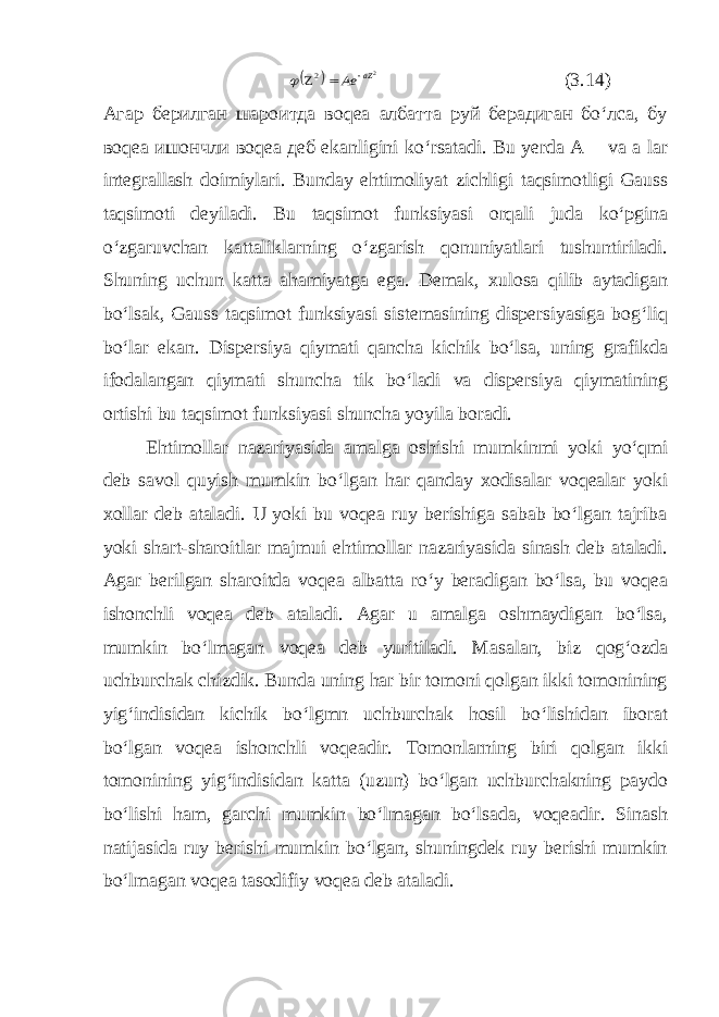   2 2 aZ Ae     (3.14) Агар берилган шароитда воqеа албатта руй берадиган бo‘лса, бу воqеа ишончли воqеа деб ekanligini ko‘rsatadi. Bu yerda A va a lar integrallash doimiylari. Bunday ehtimoliyat zichligi taqsimotligi Gauss taqsimoti deyiladi. Bu taqsimot funksiyasi orqali juda ko‘pgina o‘zgaruvchan kattaliklarning o‘zgarish qonuniyatlari tushuntiriladi. Shuning uchun katta ahamiyatga ega. Demak, xulosa qilib aytadigan bo‘lsak, Gauss taqsimot funksiyasi sistemasining dispersiyasiga bog‘liq bo‘lar ekan. Dispersiya qiymati qancha kichik bo‘lsa, uning grafikda ifodalangan qiymati shuncha tik bo‘ladi va dispersiya qiymatining ortishi bu taqsimot funksiyasi shuncha yoyila boradi. Ehtimollar nazariyasida amalga oshishi mumkinmi yoki yo‘qmi deb savol quyish mumkin bo‘lgan har qanday xodisalar voqealar yoki xollar deb ataladi. U yoki bu voqea ruy berishiga sabab bo‘lgan tajriba yoki shart-sharoitlar majmui ehtimollar nazariyasida sinash deb ataladi. Agar berilgan sharoitda voqea albatta ro‘y beradigan bo‘lsa, bu voqea ishonchli voqea deb ataladi. Agar u amalga oshmaydigan bo‘lsa, mumkin bo‘lmagan voqea deb yuritiladi. Masalan, biz qog‘ozda uchburchak chizdik. Bunda uning har bir tomoni qolgan ikki tomonining yig‘indisidan kichik bo‘lgmn uchburchak hosil bo‘lishidan iborat bo‘lgan voqea ishonchli voqeadir. Tomonlarning biri qolgan ikki tomonining yig‘indisidan katta (uzun) bo‘lgan uchburchakning paydo bo‘lishi ham, garchi mumkin bo‘lmagan bo‘lsada, voqeadir. Sinash natijasida ruy berishi mumkin bo‘lgan, shuningdek ruy berishi mumkin bo‘lmagan voqea tasodifiy voqea deb ataladi. 