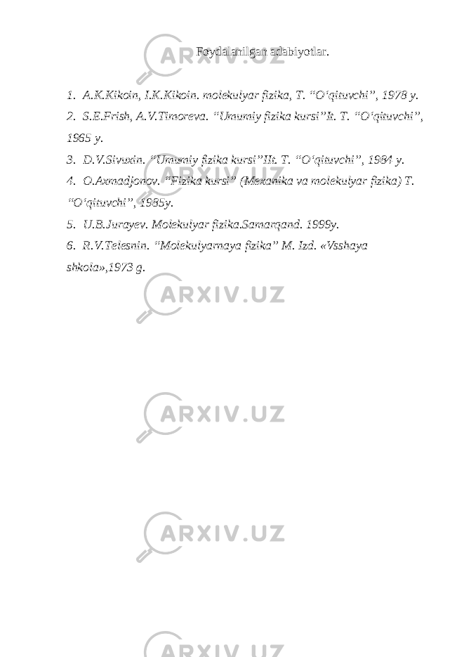 Foydalanilgan adabiyotlar. 1. A.K.Kikoin, I.K.Kikoin. molekulyar fizika, T. “O‘qituvchi”, 1978 y. 2. S.E.Frish, A.V.Timoreva. “Umumiy fizika kursi”It. T. “O‘qituvchi”, 1965 y. 3. D.V.Sivuxin. “Umumiy fizika kursi”IIt. T. “O‘qituvchi”, 1984 y. 4. O.Axmadjonov. “Fizika kursi” (Mexanika va molekulyar fizika) T. “O‘qituvchi”, 1985y. 5. U.B.Jurayev. Molekulyar fizika.Samarqand. 1999y. 6. R.V.Telesnin. “Molekulyarnaya fizika” M. Izd. «Vsshaya shkola»,1973 g. 