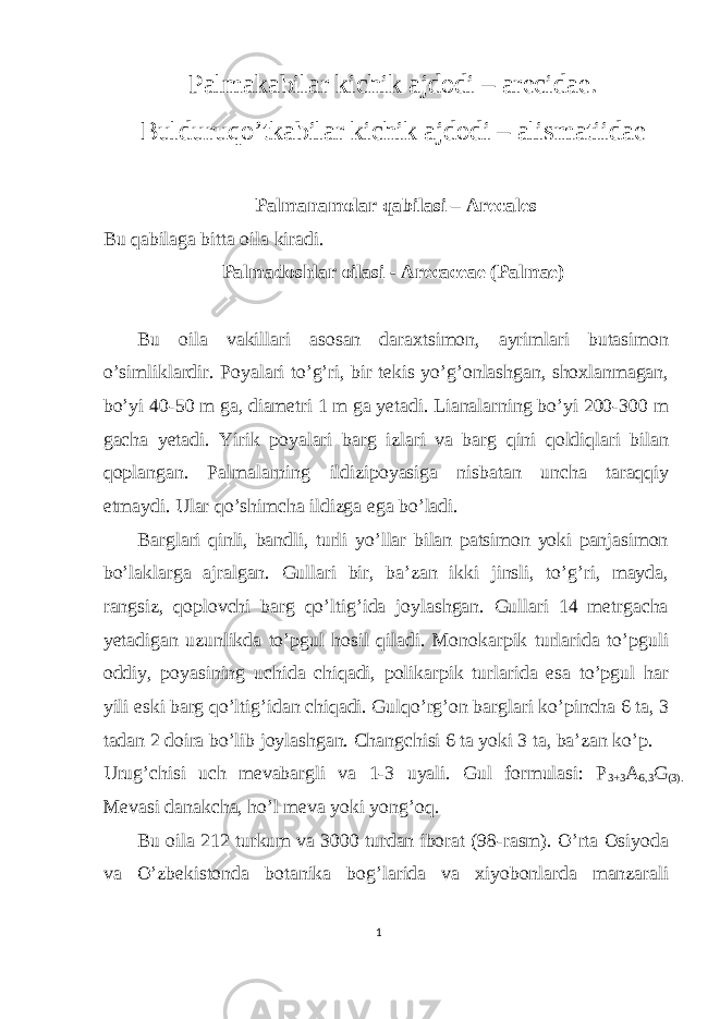 Palmakabilar kichik ajdodi – arecidae. Bulduruqo’tkabilar kichik ajdodi – alismatiidae Palmanamolar qabilasi – Arecales Bu qabilaga bitta oila kiradi. Palmadoshlar oilasi - Arecaceae (Palmae) Bu oila vakillari asosan daraxtsimon, ayrimlari butasimon o’simliklardir. Poyalari to’g’ri, bir tekis yo’g’onlashgan, shoxlanmagan, bo’yi 40-50 m ga, diametri 1 m ga yetadi. Lianalarning bo’yi 200-300 m gacha yetadi. Yirik poyalari barg izlari va barg qini qoldiqlari bilan qoplangan. Palmalarning ildizipoyasiga nisbatan uncha taraqqiy etmaydi. Ular qo’shimcha ildizga ega bo’ladi. Barglari qinli, bandli, turli yo’llar bilan patsimon yoki panjasimon bo’laklarga ajralgan. Gullari bir, ba’zan ikki jinsli, to’g’ri, mayda, rangsiz, qoplovchi barg qo’ltig’ida joylashgan. Gullari 14 metrgacha yetadigan uzunlikda to’pgul hosil qiladi. Monokarpik turlarida to’pguli oddiy, poyasining uchida chiqadi, polikarpik turlarida esa to’pgul har yili eski barg qo’ltig’idan chiqadi. Gulqo’rg’on barglari ko’pincha 6 ta, 3 tadan 2 doira bo’lib joylashgan. Changchisi 6 ta yoki 3 ta, ba’zan ko’p. Urug’chisi uch mevabargli va 1-3 uyali. Gul formulasi: P 3+3 A 6,3 G (3). Mevasi danakcha, ho’l meva yoki yong’oq. Bu oila 212 turkum va 3000 turdan iborat (98-rasm). O’rta Osiyoda va O’zbekistonda botanika bog’larida va xiyobonlarda manzarali 1 