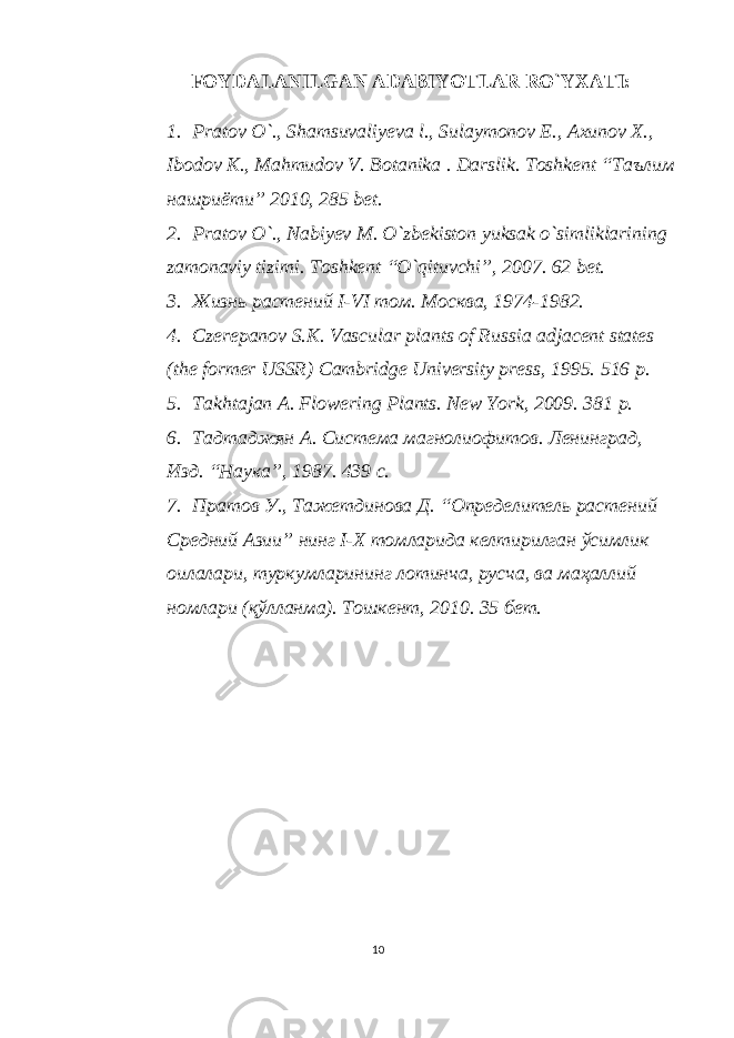 FOYDALANILGAN ADABIYOTLAR RO`YXATI: 1. Pratov O`., Shamsuvaliyeva l., Sulaymonov E., Axunov X., Ibodov K., Mahmudov V. Botanika . Darslik. Toshkent “Таълим нашриёти” 2010, 285 bet. 2. Pratov O`., Nabiyev M. O`zbekiston yuksak o`simliklarining zamonaviy tizimi. Toshkent “O`qituvchi”, 2007. 62 bet. 3. Жизнь растений I-VI том. Москва, 1974-1982. 4. Czerepanov S.K. Vascular plants of Russia adjacent states (the former USSR) Cambridge University press, 1995. 516 p. 5. Takhtajan A. Flowering Plants. New York, 2009. 381 p. 6. Тадтаджян А. Система магнолиофитов. Ленинград, Изд. “Наука”, 1987. 439 с. 7. Пратов У., Тажетдинова Д. “Определитель растений Средний Азии” нинг I-X томларида келтирилган ўсимлик оилалари, туркумларининг лотинча, русча, ва маҳаллий номлари (қўлланма). Тошкент, 2010. 35 бет. 10 