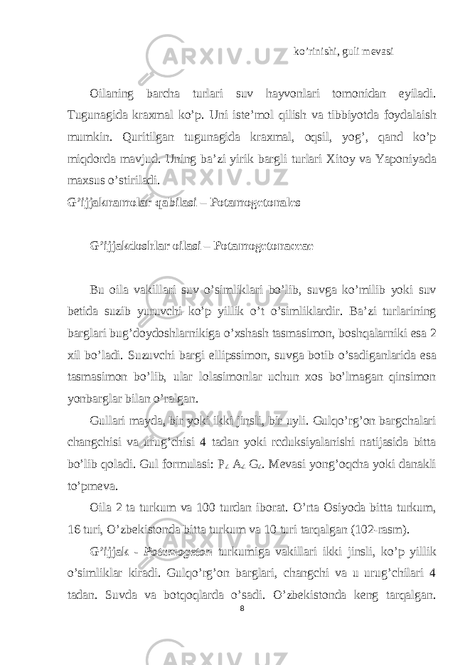 ko’rinishi, guli mevasi Oilaning barcha turlari suv hayvonlari tomonidan eyiladi. Tugunagida kraxmal ko’p. Uni iste’mol qilish va tibbiyotda foydalaish mumkin. Quritilgan tugunagida kraxmal, oqsil, yog’, qand ko’p miqdorda mavjud. Uning ba’zi yirik bargli turlari Xitoy va Yaponiyada maxsus o’stiriladi. G’ijjaknamolar qabilasi – Potamogetonales G’ijjakdoshlar oilasi – Potamogetonaceae Bu oila vakillari suv o’simliklari bo’lib, suvga ko’milib yoki suv betida suzib yuruvchi ko’p yillik o’t o’simliklardir. Ba’zi turlarining barglari bug’doydoshlarnikiga o’xshash tasmasimon, boshqalarniki esa 2 xil bo’ladi. Suzuvchi bargi ellipssimon, suvga botib o’sadiganlarida esa tasmasimon bo’lib, ular lolasimonlar uchun xos bo’lmagan qinsimon yonbarglar bilan o’ralgan. Gullari mayda, bir yoki ikki jinsli, bir uyli. Gulqo’rg’on bargchalari changchisi va urug’chisi 4 tadan yoki rcduksiyalanishi natijasida bitta bo’lib qoladi. Gul formulasi: P 4 A 4 G 4 . Mevasi yong’oqcha yoki danakli to’pmeva. Oila 2 ta turkum va 100 turdan iborat. O’rta Osiyoda bitta turkum, 16 turi, O’zbekistonda bitta turkum va 10 turi tarqalgan (102-rasm). G’ijjak - Potamogeton turkumiga vakillari ikki jinsli, ko’p yillik o’simliklar kiradi. Gulqo’rg’on barglari, changchi va u urug’chilari 4 tadan. Suvda va botqoqlarda o’sadi. O’zbekistonda keng tarqalgan. 8 