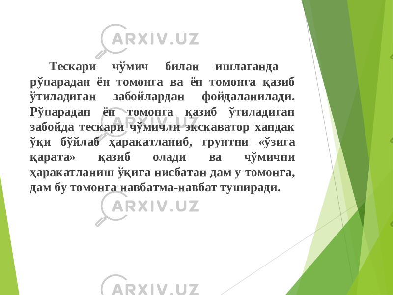 Тескари чўмич билан ишлаганда рўпара дан ён томонга ва ён томонга қазиб ўтиладиган забойлардан фойдаланилади . Рўпарадан ён томонга қазиб ўтиладиган забойда тескари чўмичли экскаватор хандак ўқи бўйлаб ҳаракатланиб , грунтни « ўзига қара та » қаз иб олади ва чўмични ҳаракатланиш ўқига нисбатан дам у томонга , дам бу томонга навбатма - навбат туширади . 