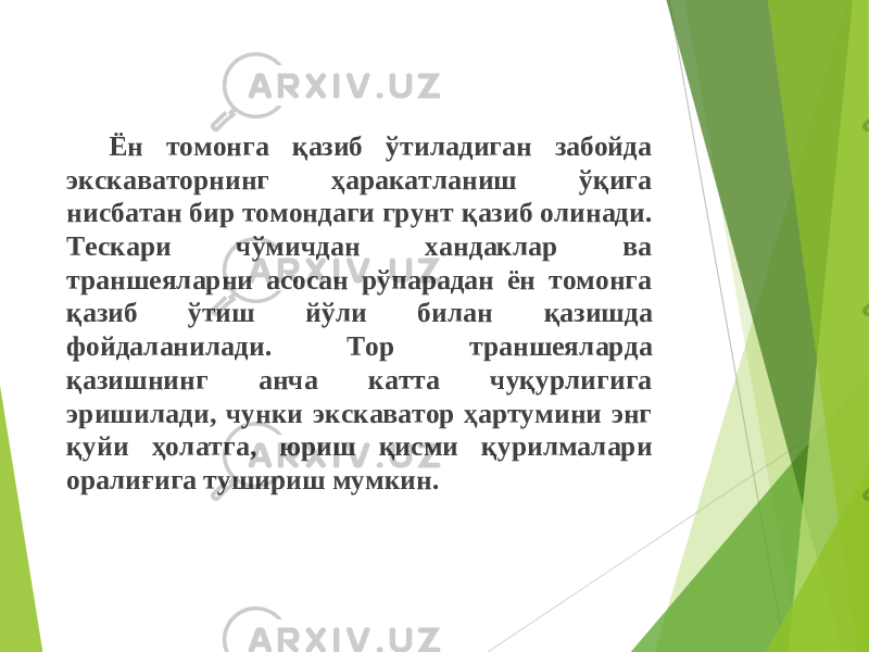 Ён томонга қазиб ўтиладиган забойда экскаваторнинг ҳаракатланиш ўқига нисбатан бир томондаги грунт қаз иб олинади . Тескари чўмичдан хандаклар ва траншеяларни асосан рўпарадан ён томонга қазиб ўтиш йўли билан қаз ишда фойдаланилади . Тор траншеяларда қаз ишнинг анча катта чуқурлигига эришилади , чунки экскаватор ҳартумини энг қуйи ҳолатга , юриш қисм и қурилмалари орали ғ ига тушириш мумкин . 