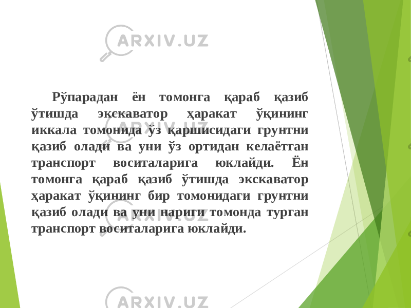 Рўпарадан ён томонга қараб қазиб ўтишда экскаватор ҳаракат ўқининг иккала томонида ўз қаршисидаги грунтни қазиб олади ва уни ўз ортидан келаётган транспорт воситаларига юклайди. Ён томонга қараб қазиб ўтишда экскаватор ҳаракат ў қ ининг бир томонидаги грунтни қазиб олади ва уни нариги томонда турган транспорт воситаларига юклайди. 