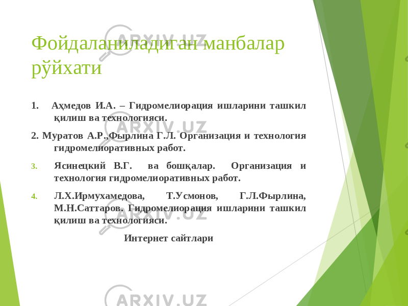 Фойдаланиладиган манбалар рўйхати 1. Аҳмедов И.А. – Гидромелиорация ишларини ташкил қилиш ва технологияси. 2. Муратов А.Р.,Фырлина Г.Л. Организация и технология гидромелиоративных работ. 3. Ясинецкий В.Г. ва бошқалар. Организация и технология гидромелиоративных работ. 4. Л.Х.Ирмухамедова, Т.Усмонов, Г.Л.Фырлина, М.Н.Саттаров. Гидромелиорация ишларини ташкил қилиш ва технологияси. Интернет сайтлари 