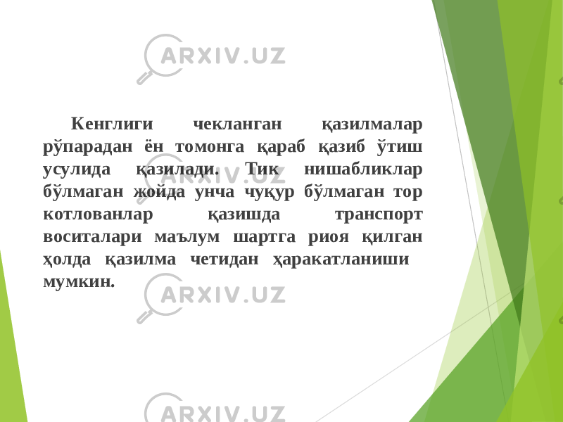 Кенглиги чекланган қазилмалар рўпарадан ён томонга қараб қазиб ўтиш усулида қазилади. Тик нишабликлар бўлмаган жойда унча чуқур бўлмаган тор котлованлар қазишда транспорт воситалари маълум шартга риоя қилган ҳолда қазилма четидан ҳаракатланиши мумкин. 