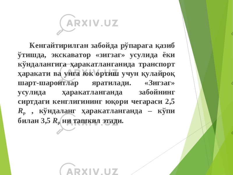 Кенгайтирилган забойда рўпарага қазиб ўтишда, экскаватор «зигзаг» усулида ёки кўндалангига ҳаракатланганида транспорт ҳаракати ва унга юк ортиш учун қулайро қ шарт-шароитлар яратилади. «Зигзаг» усулида ҳаракатланганда забойнинг сиртдаги кенглигининг юқори чегараси 2,5 R р , кўндаланг ҳаракатланганда – кўпи билан 3,5 R р ни ташкил этади. 