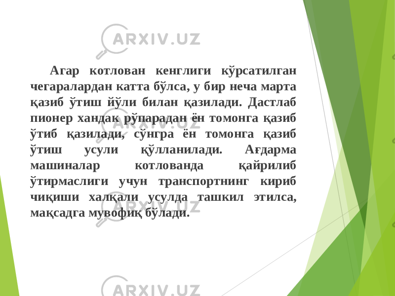 Агар котлован кенглиги кўрсатилган чегаралардан катта бўлса, у бир неча марта қазиб ўтиш йўли билан қазилади. Дастлаб пионер ханда к рўпарадан ён томонга қазиб ўтиб қазилади, сўнгра ён томонга қазиб ўтиш усули қ ўлланилади. Ағдарма машиналар котлованда қ айрилиб ўтирмаслиги учун транспортнинг кириб чиқиши хал қ али усулда ташкил этилса, ма қ садга мувофи қ бўлади. 