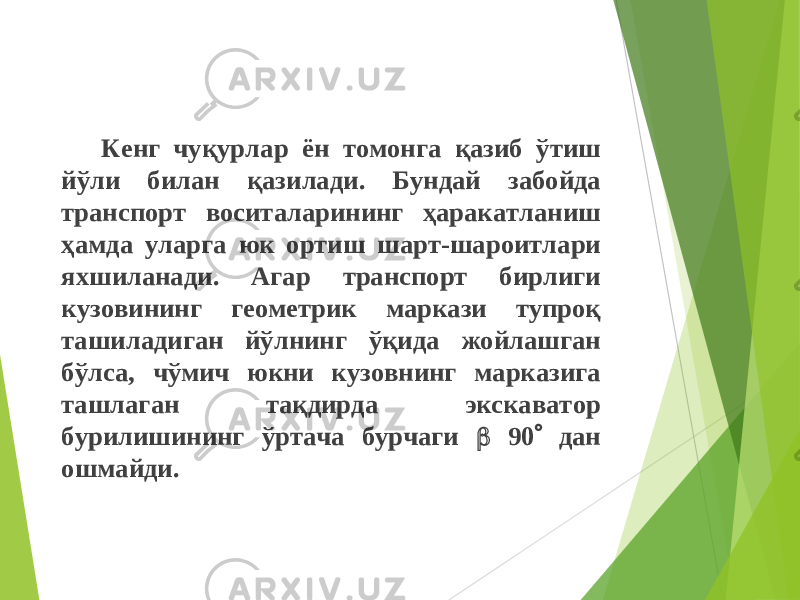 Кенг чуқурлар ён томонга қазиб ўтиш йўли билан қазилади . Бундай забойда транспорт воситаларининг ҳаракатланиш ҳамда уларга юк ортиш шарт-шароитлари яхшиланади. Агар транспорт бирлиги кузовининг геометрик маркази тупроқ ташиладиган йўлнинг ў қ ида жойлашган бўлса, чўмич юкни кузовнинг марказига ташлаган та қ дирда экскаватор бурилишининг ўртача бурчаги  90  дан ошмайди. 