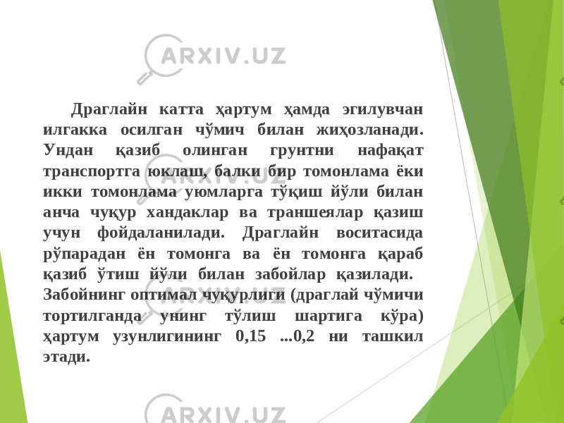 Драглайн катта ҳартум ҳамда эгилувчан илгакка осилган чўмич билан жиҳозланади . Ундан қаз иб олинган грунтни нафақат транспортга юклаш , балки бир томонлама ёки икки томонлама уюмларга тўқиш йўли билан анча чуқур хандаклар ва траншеялар қаз иш учун фойдаланилади . Драглайн воситасида рўпарадан ён томонга ва ён томонга қараб қазиб ўтиш йўли билан забойлар қаз илади . Забойнинг оптимал чуқурлиги ( драглай чўмичи тортилганда унинг тўлиш шартига кўра ) ҳартум узунлигининг 0,15 ...0,2 ни ташкил этади . 