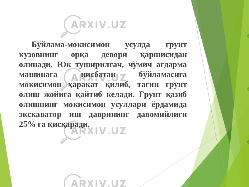 Бўйлама-мокисимон усулда грунт кузовнинг орқа девори қаршисидан олинади. Юк туширилгач, чўмич ағдарма машинага нисбатан бўйламасига мокисимон ҳаракат қилиб, тағин грунт олиш жойига қ айтиб келади. Грунт қазиб олишнинг мокисимон усуллари ёрдамида экскаватор иш даврининг давомийлиги 25% га қисқаради. 