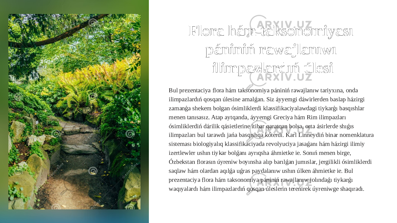 Flora hám taksonomiyası pániniń rawajlanıwı ilimpazlardıń úlesi Bul prezentaciya flora hám taksonomiya pániniń rawajlanıw tariyxına, onda ilimpazlardıń qosqan úlesine arnalǵan. Siz áyyemgi dáwirlerden baslap házirgi zamanģa shekem bolgan ósimliklerdi klassifikaciyalawdagi tiykarģı basqıshlar menen tanısasız. Atap aytqanda, áyyemgi Greciya hám Rim ilimpazları ósimliklerdiń dárilik qásietlerine itibar qaratqan bolsa, orta ásirlerde shıǵıs ilimpazları bul tarawdı jańa basqıshqa kóterdi. Karl Linneydiń binar nomenklatura sisteması biologiyalıq klassifikaciyada revolyuciya jasaǵanı hám házirgi ilimiy izertlewler ushın tiykar bolǵanı ayrıqsha áhmietke ie. Sonıń menen birge, Ózbekstan florasın úyreniw boyınsha alıp barılǵan jumıslar, jergilikli ósimliklerdi saqlaw hám olardan aqılǵa uǵras paydalanıw ushın úlken áhmietke ie. Bul prezentaciya flora hám taksonomiya pániniń rawajlanıw jolındaǵı tiykarǵı waqıyalardı hám ilimpazlardıń qosqan úleslerin tereńirek úyreniwge shaqıradı. 