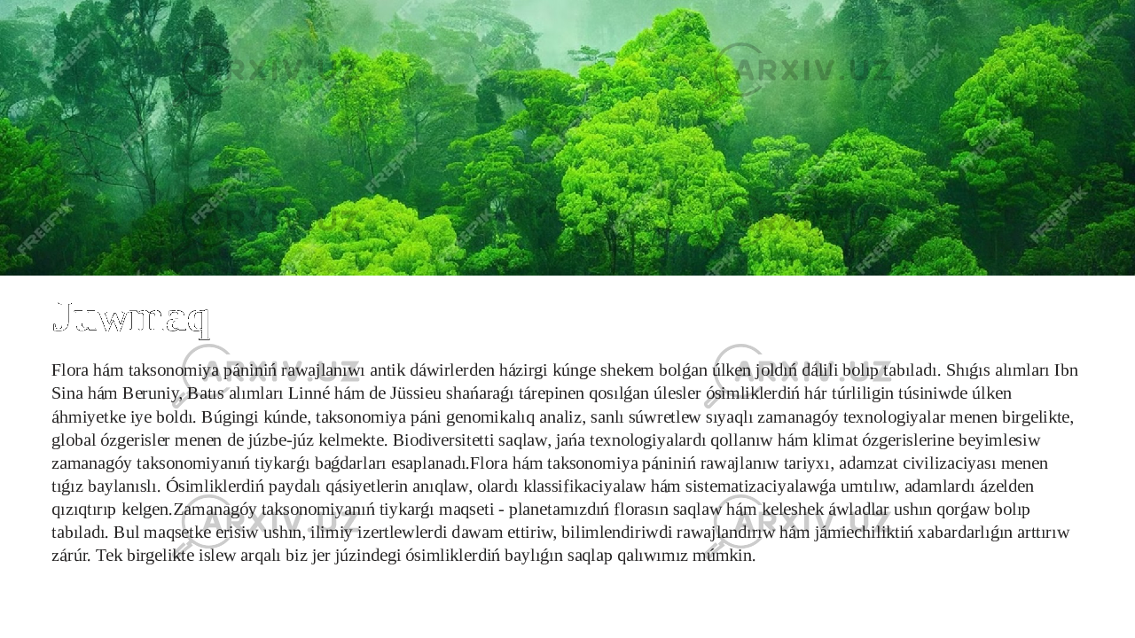 Juwmaq Flora hám taksonomiya pániniń rawajlanıwı antik dáwirlerden házirgi kúnge shekem bolǵan úlken joldıń dálili bolıp tabıladı. Shıǵıs alımları Ibn Sina hám Beruniy, Batıs alımları Linné hám de Jüssieu shańaraǵı tárepinen qosılǵan úlesler ósimliklerdiń hár túrliligin túsiniwde úlken áhmiyetke iye boldı. Búgingi kúnde, taksonomiya páni genomikalıq analiz, sanlı súwretlew sıyaqlı zamanagóy texnologiyalar menen birgelikte, global ózgerisler menen de júzbe-júz kelmekte. Biodiversitetti saqlaw, jańa texnologiyalardı qollanıw hám klimat ózgerislerine beyimlesiw zamanagóy taksonomiyanıń tiykarǵı baǵdarları esaplanadı.Flora hám taksonomiya pániniń rawajlanıw tariyxı, adamzat civilizaciyası menen tıǵız baylanıslı. Ósimliklerdiń paydalı qásiyetlerin anıqlaw, olardı klassifikaciyalaw hám sistematizaciyalawǵa umtılıw, adamlardı ázelden qızıqtırıp kelgen.Zamanagóy taksonomiyanıń tiykarǵı maqseti - planetamızdıń florasın saqlaw hám keleshek áwladlar ushın qorǵaw bolıp tabıladı. Bul maqsetke erisiw ushın, ilimiy izertlewlerdi dawam ettiriw, bilimlendiriwdi rawajlandırıw hám jámiechiliktiń xabardarlıǵın arttırıw zárúr. Tek birgelikte islew arqalı biz jer júzindegi ósimliklerdiń baylıǵın saqlap qalıwımız múmkin. 