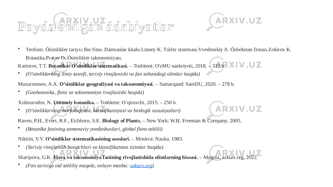 Paydalanilgan ádebiyatlar • Teofrast. Ósimlikler tariyxı.Ibn Sino. Dármanlar kitabı.Linney K. Túrler sisteması.Vvedenskiy A. Ózbekstan florası.Zokirov K. Botanika.Pratov O. Ósimlikler taksonomiyası. Karimov, T.T. Botanika: O&#39;simliklar sistematikasi. – Toshkent: O&#39;zMU nashriyoti, 2018. – 312 b. • (O&#39;simliklarning ilmiy tasnifi, tarixiy rivojlanishi va fan sohasidagi olimlar haqida) Musurmonov, A.A. O’simliklar geografiyasi va taksonomiyasi. – Samarqand: SamDU, 2020. – 278 b. • (Geobotanika, flora va taksonomiya rivojlanishi haqida) Xolmurodov, N. Umumiy botanika. – Toshkent: O‘qituvchi, 2015. – 250 b. • (O&#39;simliklarning morfologiyasi, klassifikatsiyasi va biologik xususiyatlari) Raven, P.H., Evert, R.F., Eichhorn, S.E. Biology of Plants. – New York: W.H. Freeman & Company, 2005. • (Botanika fanining zamonaviy yondashuvlari, global flora tahlili) Nikitin, V.V. O’simliklar sistematikasining asoslari. – Moskva: Nauka, 1983. • (Tarixiy rivojlanish bosqichlari va klassifikatsion tizimlar haqida) Sharipova, G.K. Flora va taksonomiya fanining rivojlanishida olimlarning hissasi. – Maqola, azkurs.org, 2022. • (Fan tarixiga oid tahliliy maqola, onlayn manba: azkurs.org ) 