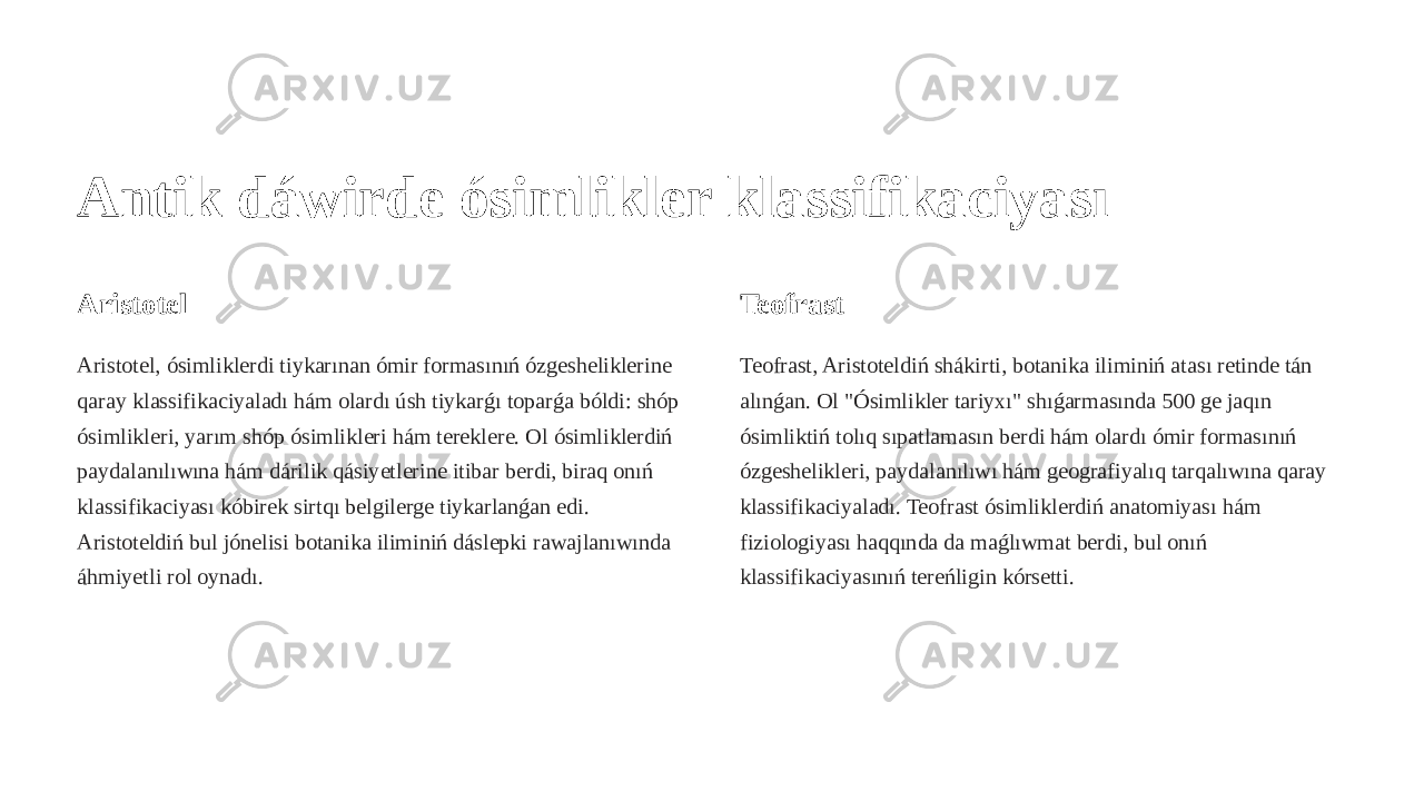 Antik dáwirde ósimlikler klassifikaciyası Aristotel Aristotel, ósimliklerdi tiykarınan ómir formasınıń ózgesheliklerine qaray klassifikaciyaladı hám olardı úsh tiykarǵı toparǵa bóldi: shóp ósimlikleri, yarım shóp ósimlikleri hám tereklere. Ol ósimliklerdiń paydalanılıwına hám dárilik qásiyetlerine itibar berdi, biraq onıń klassifikaciyası kóbirek sirtqı belgilerge tiykarlanǵan edi. Aristoteldiń bul jónelisi botanika iliminiń dáslepki rawajlanıwında áhmiyetli rol oynadı. Teofrast Teofrast, Aristoteldiń shákirti, botanika iliminiń atası retinde tán alınǵan. Ol &#34;Ósimlikler tariyxı&#34; shıǵarmasında 500 ge jaqın ósimliktiń tolıq sıpatlamasın berdi hám olardı ómir formasınıń ózgeshelikleri, paydalanılıwı hám geografiyalıq tarqalıwına qaray klassifikaciyaladı. Teofrast ósimliklerdiń anatomiyası hám fiziologiyası haqqında da maǵlıwmat berdi, bul onıń klassifikaciyasınıń tereńligin kórsetti. 