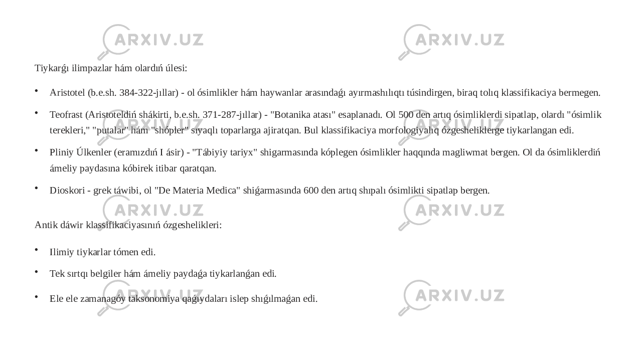 Tiykarǵı ilimpazlar hám olardıń úlesi: • Aristotel (b.e.sh. 384-322-jıllar) - ol ósimlikler hám haywanlar arasındaǵı ayırmashılıqtı túsindirgen, biraq tolıq klassifikaciya bermegen. • Teofrast (Aristoteldiń shákirti, b.e.sh. 371-287-jıllar) - &#34;Botanika atası&#34; esaplanadı. Ol 500 den artıq ósimliklerdi sipatlap, olardı &#34;ósimlik terekleri,&#34; &#34;putalar&#34; hám &#34;shópler&#34; sıyaqlı toparlarga ajiratqan. Bul klassifikaciya morfologiyalıq ózgesheliklerge tiykarlangan edi. • Pliniy Úlkenler (eramızdıń I ásir) - &#34;Tábiyiy tariyx&#34; shigarmasında kóplegen ósimlikler haqqında magliwmat bergen. Ol da ósimliklerdiń ámeliy paydasına kóbirek itibar qaratqan. • Dioskori - grek táwibi, ol &#34;De Materia Medica&#34; shiǵarmasında 600 den artıq shıpalı ósimlikti sipatlap bergen. Antik dáwir klassifikaciyasınıń ózgeshelikleri: • Ilimiy tiykarlar tómen edi. • Tek sırtqı belgiler hám ámeliy paydaǵa tiykarlanǵan edi. • Ele ele zamanagóy taksonomiya qaǵıydaları islep shıǵılmaǵan edi. 