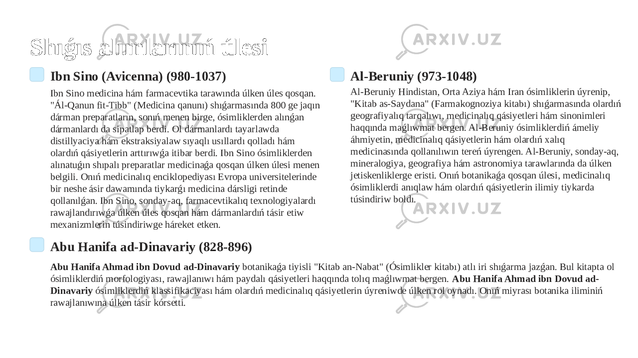 Shıǵıs alımlarınıń úlesi Ibn Sino (Avicenna) (980-1037) Ibn Sino medicina hám farmacevtika tarawında úlken úles qosqan. &#34;Ál-Qanun fit-Tibb&#34; (Medicina qanunı) shıǵarmasında 800 ge jaqın dárman preparatların, sonıń menen birge, ósimliklerden alınǵan dármanlardı da sipatlap berdi. Ol dármanlardı tayarlawda distillyaciya hám ekstraksiyalaw sıyaqlı usıllardı qolladı hám olardıń qásiyetlerin arttırıwǵa itibar berdi. Ibn Sino ósimliklerden alınatuǵın shıpalı preparatlar medicinaǵa qosqan úlken úlesi menen belgili. Onıń medicinalıq enciklopediyası Evropa universitelerinde bir neshe ásir dawamında tiykarǵı medicina dársligi retinde qollanılǵan. Ibn Sino, sonday-aq, farmacevtikalıq texnologiyalardı rawajlandırıwǵa úlken úles qosqan hám dármanlardıń tásir etiw mexanizmlerin túsindiriwge háreket etken. Al-Beruniy (973-1048) Al-Beruniy Hindistan, Orta Aziya hám Iran ósimliklerin úyrenip, &#34;Kitab as-Saydana&#34; (Farmakognoziya kitabı) shıǵarmasında olardıń geografiyalıq tarqalıwı, medicinalıq qásiyetleri hám sinonimleri haqqında maǵlıwmat bergen. Al-Beruniy ósimliklerdiń ámeliy áhmiyetin, medicinalıq qásiyetlerin hám olardıń xalıq medicinasında qollanılıwın tereń úyrengen. Al-Beruniy, sonday-aq, mineralogiya, geografiya hám astronomiya tarawlarında da úlken jetiskenliklerge eristi. Onıń botanikaǵa qosqan úlesi, medicinalıq ósimliklerdi anıqlaw hám olardıń qásiyetlerin ilimiy tiykarda túsindiriw boldı. Abu Hanifa ad-Dinavariy (828-896) Abu Hanifa Ahmad ibn Dovud ad-Dinavariy botanikaǵa tiyisli &#34;Kitab an-Nabat&#34; (Ósimlikler kitabı) atlı iri shıǵarma jazǵan. Bul kitapta ol ósimliklerdiń morfologiyası, rawajlanıwı hám paydalı qásiyetleri haqqında tolıq maǵlıwmat bergen. Abu Hanifa Ahmad ibn Dovud ad- Dinavariy ósimliklerdiń klassifikaciyası hám olardıń medicinalıq qásiyetlerin úyreniwde úlken rol oynadı. Onıń miyrası botanika iliminiń rawajlanıwına úlken tásir kórsetti. 