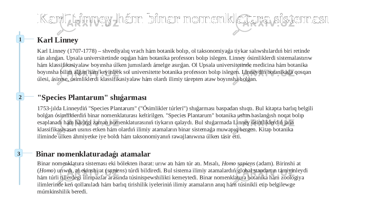 Karl Linney hám binar nomenklatura sisteması 1 Karl Linney Karl Linney (1707-1778) – shvediyalıq vrach hám botanik bolıp, ol taksonomiyaǵa tiykar salıwshılardıń biri retinde tán alınǵan. Upsala universitetinde oqıǵan hám botanika professorı bolıp islegen. Linney ósimliklerdi sistemalastırıw hám klassifikasiyalaw boyınsha úlken jumıslardı ámelge asırǵan. Ol Upsala universitetinde medicina hám botanika boyınsha bilim alǵan hám keyinirek sol universitette botanika professorı bolıp islegen. Linneydiń botanikaǵa qosqan úlesi, ásirese, ósimliklerdi klassifikasiyalaw hám olardı ilimiy tárepten ataw boyınsha bolǵan. 2 &#34;Species Plantarum&#34; shıǵarması 1753-jılda Linneydiń &#34;Species Plantarum&#34; (&#34;Ósimlikler túrleri&#34;) shıǵarması baspadan shıqtı. Bul kitapta barlıq belgili bolǵan ósimliklerdiń binar nomenklaturası keltirilgen. &#34;Species Plantarum&#34; botanika ushın baslanǵısh noqat bolıp esaplanadı hám házirgi zaman nomenklaturasınıń tiykarın qalaydı. Bul shıǵarmada Linney ósimliklerdiń jańa klassifikasiyasın usınıs etken hám olardıń ilimiy atamaların binar sistemaǵa muwapıq bergen. Kitap botanika iliminde úlken áhmiyetke iye boldı hám taksonomiyanıń rawajlanıwına úlken tásir etti. 3 Binar nomenklaturadaǵı atamalar Binar nomenklatura sisteması eki bólekten ibarat: urıw atı hám túr atı. Mısalı, Homo sapiens (adam). Birinshi at ( Homo ) urıwdı, al ekinshi at ( sapiens ) túrdi bildiredi. Bul sistema ilimiy atamalardıń global standartın támiyinleydi hám túrli tillerdegi ilimpazlar arasında túsinispewshilikti kemeytedi. Binar nomenklatura botanika hám zoologiya ilimlerinde keń qollanıladı hám barlıq tirishilik iyeleriniń ilimiy atamaların anıq hám túsinikli etip belgilewge múmkinshilik beredi. 
