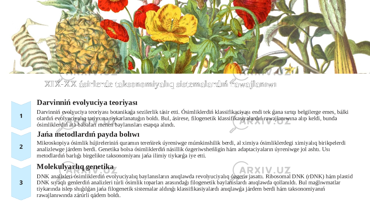 XIX-XX ásirlerde taksonomiyalıq sistemalardıń rawajlanıwı Darvinniń evolyuciya teoriyası Darvinniń evolyuciya teoriyası botanikaǵa sezilerlik tásir etti. Ósimliklerdiń klassifikaciyası endi tek ǵana sırtqı belgilerge emes, bálki olardıń evolyuciyalıq tariyxına tiykarlanatuǵın boldı. Bul, ásirese, filogenetik klassifikasiyalardıń rawajlanıwına alıp keldi, bunda ósimliklerdiń ata-babaları menen baylanısları esapqa alındı. Jańa metodlardıń payda bolıwı Mikroskopiya ósimlik hújireleriniń quramın tereńirek úyreniwge múmkinshilik berdi, al ximiya ósimliklerdegi ximiyalıq birikpelerdi analizlewge járdem berdi. Genetika bolsa ósimliklerdiń násillik ózgeriwsheńligin hám adaptaciyaların úyreniwge jol ashtı. Usı metodlardıń barlıǵı birgelikte taksonomiyanı jańa ilimiy tiykarǵa iye etti. Molekulyarlıq genetika DNK analizleri ósimliklerdiń evolyuciyalıq baylanısların anıqlawda revolyuciyalıq ózgeris jasattı. Ribosomal DNK (rDNK) hám plastid DNK sıyaqlı genlerdiń analizleri túrli ósimlik toparları arasındaǵı filogenetik baylanıslardı anıqlawda qollanıldı. Bul maǵlıwmatlar tiykarında islep shıǵılǵan jańa filogenetik sistemalar aldınǵı klassifikasiyalardı anıqlawǵa járdem berdi hám taksonomiyanıń rawajlanıwında zárúrli qádem boldı. 