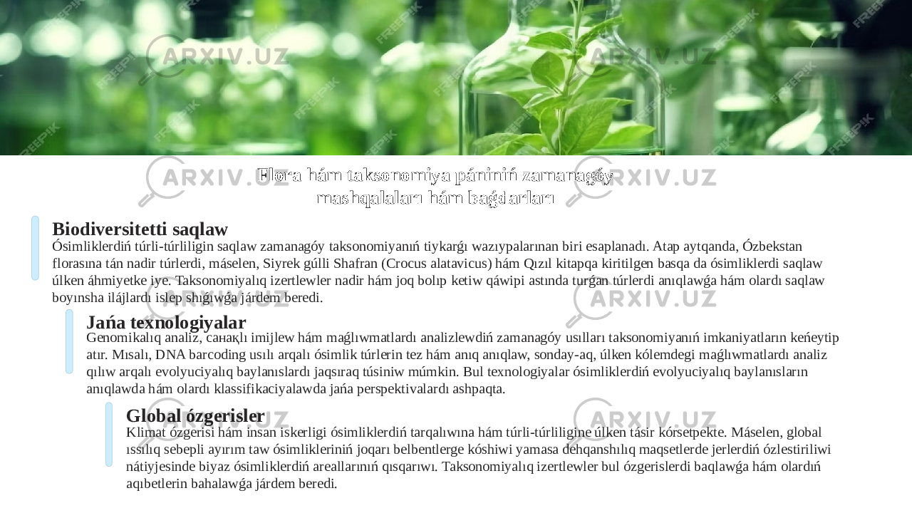 Flora hám taksonomiya pániniń zamanagóy mashqalaları hám baǵdarları Biodiversitetti saqlaw Ósimliklerdiń túrli-túrliligin saqlaw zamanagóy taksonomiyanıń tiykarǵı wazıypalarınan biri esaplanadı. Atap aytqanda, Ózbekstan florasına tán nadir túrlerdi, máselen, Siyrek gúlli Shafran (Crocus alatavicus) hám Qızıl kitapqa kiritilgen basqa da ósimliklerdi saqlaw úlken áhmiyetke iye. Taksonomiyalıq izertlewler nadir hám joq bolıp ketiw qáwipi astında turǵan túrlerdi anıqlawǵa hám olardı saqlaw boyınsha ilájlardı islep shıǵıwǵa járdem beredi. Jańa texnologiyalar Genomikalıq analiz, санақlı imijlew hám maǵlıwmatlardı analizlewdiń zamanagóy usılları taksonomiyanıń imkaniyatların keńeytip atır. Mısalı, DNA barcoding usılı arqalı ósimlik túrlerin tez hám anıq anıqlaw, sonday-aq, úlken kólemdegi maǵlıwmatlardı analiz qılıw arqalı evolyuciyalıq baylanıslardı jaqsıraq túsiniw múmkin. Bul texnologiyalar ósimliklerdiń evolyuciyalıq baylanısların anıqlawda hám olardı klassifikaciyalawda jańa perspektivalardı ashpaqta. Global ózgerisler Klimat ózgerisi hám insan iskerligi ósimliklerdiń tarqalıwına hám túrli-túrliligine úlken tásir kórsetpekte. Máselen, global ıssılıq sebepli ayırım taw ósimlikleriniń joqarı belbentlerge kóshiwi yamasa dehqanshılıq maqsetlerde jerlerdiń ózlestiriliwi nátiyjesinde biyaz ósimliklerdiń areallarınıń qısqarıwı. Taksonomiyalıq izertlewler bul ózgerislerdi baqlawǵa hám olardıń aqıbetlerin bahalawǵa járdem beredi. 