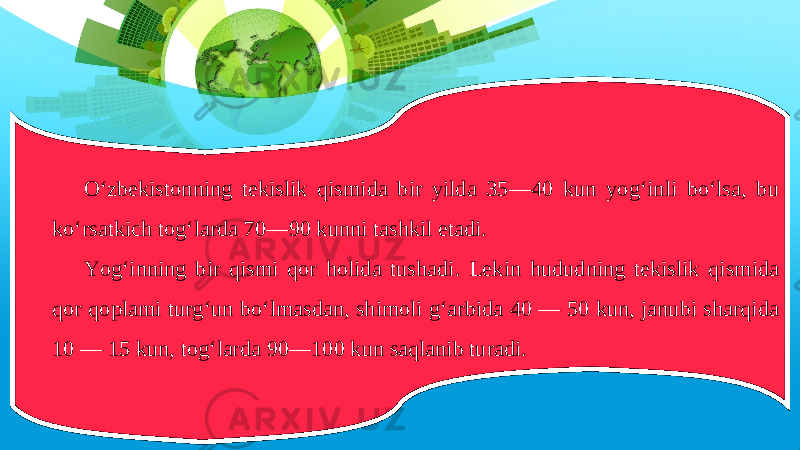 O‘zbekistonning tekislik qismida bir yilda 35—40 kun yog‘inli bo‘lsa, bu ko‘rsatkich tog‘larda 70—90 kunni tashkil etadi. Yog‘inning bir qismi qor holida tushadi. Lekin hududning tekislik qismida qor qoplami turg‘un bo‘lmasdan, shimoli g‘arbida 40 — 50 kun, janubi sharqida 10 — 15 kun, tog‘larda 90—100 kun saqlanib turadi. 