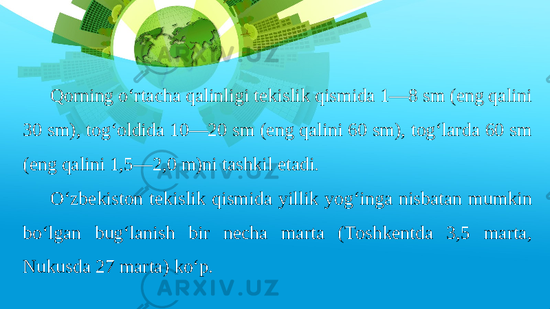 Qorning o‘rtacha qalinligi tekislik qismida 1—8 sm (eng qalini 30 sm), tog‘oldida 10—20 sm (eng qalini 60 sm), tog‘larda 60 sm (eng qalini 1,5—2,0 m)ni tashkil etadi. O‘zbekiston tekislik qismida yillik yog‘inga nisbatan mumkin bo‘lgan bug‘lanish bir necha marta (Toshkentda 3,5 marta, Nukusda 27 marta) ko‘p. 