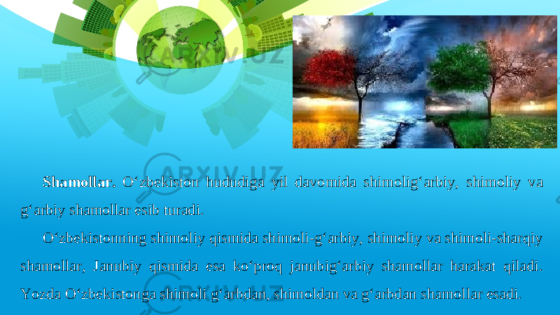 Shamollar. O‘zbekiston hududiga yil davomida shimolig‘arbiy, shimoliy va g‘arbiy shamollar esib turadi. O‘zbekistonning shimoliy qismida shimoli-g‘arbiy, shimoliy va shimoli-sharqiy shamollar, Janubiy qismida esa ko‘proq janubig‘arbiy shamollar harakat qiladi. Yozda O‘zbekistonga shimoli g‘arbdan, shimoldan va g‘arbdan shamollar esadi. 