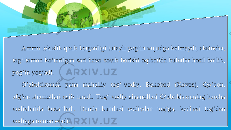 Ammo tekislik qizib ketganligi tufayli yog‘in vujudga kelmaydi, aksincha, tog‘ tomon ko‘tarilgan sari havo sovib borishi oqibatida bulutlar hosil bo‘lib, yog‘in yog‘adi. O‘zbekistonda yana mahalliy tog‘-vodiy, Bekobod (Xovos), Qo‘qon, afg‘on shamollari esib turadi. Tog‘-vodiy shamollari O‘zbekistonning barcha vodiylarida kuzatiladi. Bunda kunduzi vodiydan tog‘ga, kechasi tog‘dan vodiyga tomon esadi. 