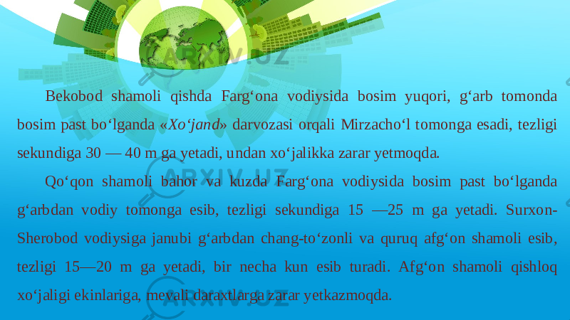 Bekobod shamoli qishda Farg‘ona vodiysida bosim yuqori, g‘arb tomonda bosim past bo‘lganda « Xo‘jand » darvozasi orqali Mirzacho‘l tomonga esadi, tezligi sekundiga 30 — 40 m ga yetadi, undan xo‘jalikka zarar yetmoqda. Qo‘qon shamoli bahor va kuzda Farg‘ona vodiysida bosim past bo‘lganda g‘arbdan vodiy tomonga esib, tezligi sekundiga 15 —25 m ga yetadi. Surxon- Sherobod vodiysiga janubi g‘arbdan chang-to‘zonli va quruq afg‘on shamoli esib, tezligi 15—20 m ga yetadi, bir necha kun esib turadi. Afg‘on shamoli qishloq xo‘jaligi ekinlariga, mevali daraxtlarga zarar yetkazmoqda. 