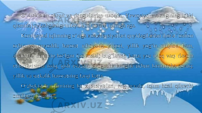 O‘zbekiston okean va dengizlardan uzoqda, Yevrosiyo materigining ichki qismida joylashganligi tufayli kontinental iqlimga ega. Kontinental iqlimning o‘ziga xos xususiyatlari quyidagilardan iborat: osmon ochiq va quyoshli; harorat nihoyatda yuqori, yillik yog‘in miqdori kam, aksincha, mumkin bo‘lgan (potensial) bug‘lanish katta; yoz uzoq vaqt davom etib, jazirama issiq, qish esa shu geografik kenglik uchun birmuncha sovuq; yillik va sutkalik haroratning farqi katta. O‘zbekiston iqlimining bu xususiyatlari, eng avvalo, iqlim hosil qiluvchi omillarga bog‘liq. 