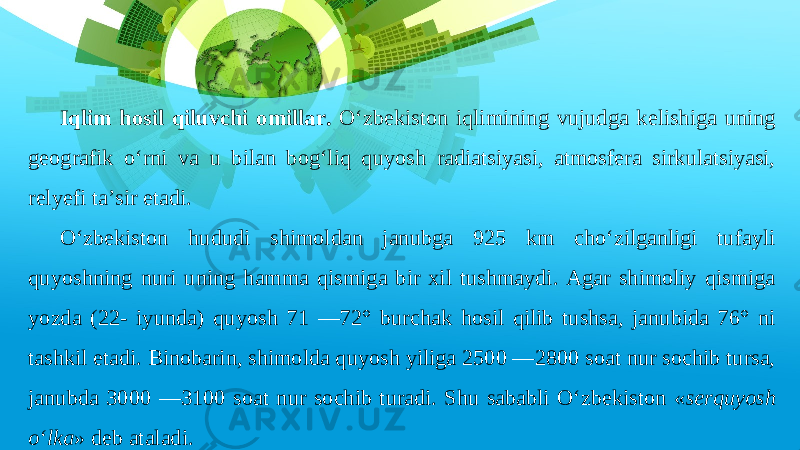 Iqlim hosil qiluvchi omillar. O‘zbekiston iqlimining vujudga kelishiga uning geografik o‘rni va u bilan bog‘liq quyosh radiatsiyasi, atmosfera sirkulatsiyasi, relyefi ta’sir etadi. O‘zbekiston hududi shimoldan janubga 925 km cho‘zilganligi tufayli quyoshning nuri uning hamma qismiga bir xil tushmaydi. Agar shimoliy qismiga yozda (22- iyunda) quyosh 71 —72° burchak hosil qilib tushsa, janubida 76° ni tashkil etadi. Binobarin, shimolda quyosh yiliga 2500 —2800 soat nur sochib tursa, janubda 3000 —3100 soat nur sochib turadi. Shu sababli O‘zbekiston « serquyosh o‘lka » deb ataladi. 