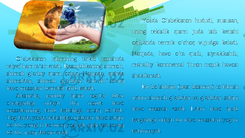 Yozda O‘zbekiston hududi, xususan, uning tekislik qismi juda isib ketishi oqibatida termik o‘choq vujudga keladi. Natijada, havo o‘ta qizib, siyraklashib, mahalliy kontinental Turon tropik havosi shakllanadi. Bu bo‘shliqni (past bosimni) to‘ldirish uchun shimoli g‘arbdan va g‘arbdan salqin havo massasi esadi. Lekin havo qizib ketganligi tufayli bu havo massalari yog‘in keltirmaydi. O‘zbekiston iqlimining tarkib topishida relyef ham ta’sir etadi. Respublikaning shimoli, shimoli g‘arbiy qismi ochiq. Natijada, qishda shimoldan, shimoli g‘arbdan esuvchi sovuq havo massalari bemalol kirib keladi. Aksincha, janubiy qismi tog‘lar bilan o‘ralganligi tufayli iliq tropik havo massalarining kirib kelishiga to‘siq bo‘ladi. Tog‘larda yozda tekislikka nisbatan havo salqin bo‘lib, yomg‘ir ko‘proq yog‘adi, qish esa sovuq bo‘lib, uzoq davom etadi. 