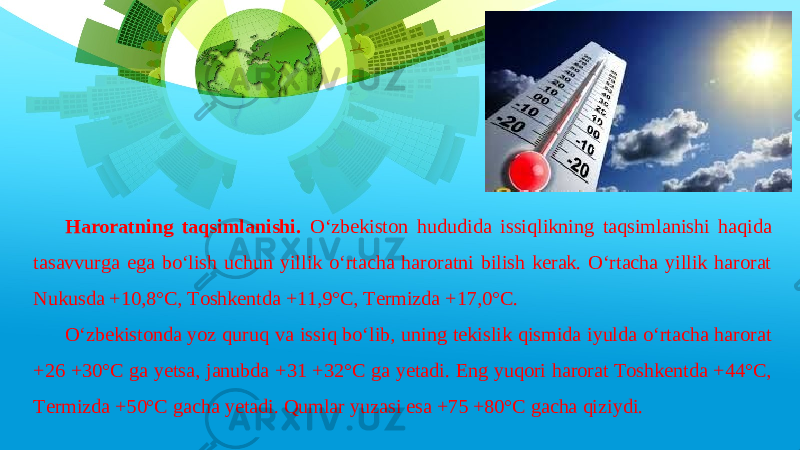 Haroratning taqsimlanishi. O‘zbekiston hududida issiqlikning taqsimlanishi haqida tasavvurga ega bo‘lish uchun yillik o‘rtacha haroratni bilish kerak. O‘rtacha yillik harorat Nukusda +10,8°C, Toshkentda +11,9°C, Termizda +17,0°C. O‘zbekistonda yoz quruq va issiq bo‘lib, uning tekislik qismida iyulda o‘rtacha harorat +26 +30°C ga yetsa, janubda +31 +32°C ga yetadi. Eng yuqori harorat Toshkentda +44°C, Termizda +50°C gacha yetadi. Qumlar yuzasi esa +75 +80°C gacha qiziydi. 