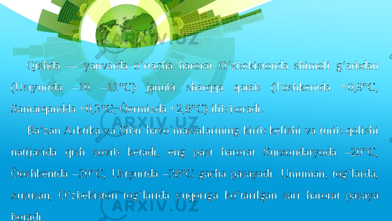 Qishda — yanvarda o‘rtacha harorat O‘zbekistonda shimoli g‘arbdan (Ustyurtda –10 –11°C) janubi sharqqa qarab (Toshkentda +0,9°C, Samarqandda +0,3°C, Òermizda +2,8°C) ilib boradi. Ba’zan Arktika va Sibir havo massalarining kirib kelishi va turib qolishi natijasida qish sovib ketadi, eng past harorat Surxondaryoda –20°C, Òoshkentda –30°C, Ustyurtda –38°C gacha pasayadi. Umuman, tog‘larda, xususan, O‘zbekiston tog‘larida yuqoriga ko‘tarilgan sari harorat pasaya boradi. 