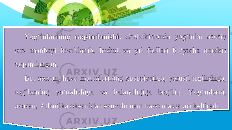 Yog‘inlarning taqsimlanishi. O‘zbekistonda yog‘inlar asosiy suv manbayi hisoblanib, hudud va yil fasllari bo‘yicha notekis taqsimlangan. Bu, asosan, havo massalarining xususiyatiga, yerusti tuzilishiga, tog‘larning yo‘nalishiga va balandligiga bog‘liq. Yog‘inlarni, asosan, Atlantika okeanidan esuvchi nam havo massalari keltiradi. 