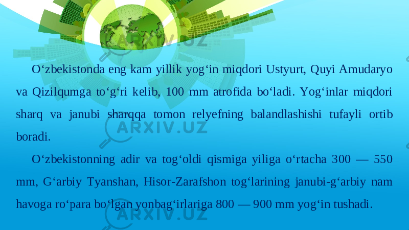 O‘zbekistonda eng kam yillik yog‘in miqdori Ustyurt, Quyi Amudaryo va Qizilqumga to‘g‘ri kelib, 100 mm atrofida bo‘ladi. Yog‘inlar miqdori sharq va janubi sharqqa tomon relyefning balandlashishi tufayli ortib boradi. O‘zbekistonning adir va tog‘oldi qismiga yiliga o‘rtacha 300 — 550 mm, G‘arbiy Tyanshan, Hisor-Zarafshon tog‘larining janubi-g‘arbiy nam havoga ro‘para bo‘lgan yonbag‘irlariga 800 — 900 mm yog‘in tushadi. 